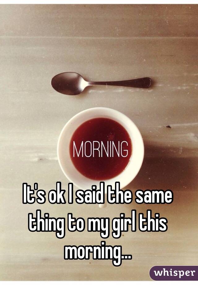 It's ok I said the same thing to my girl this morning...