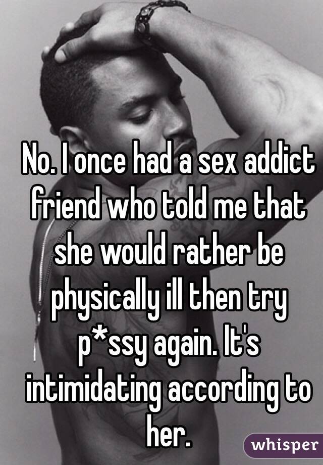 No. I once had a sex addict friend who told me that she would rather be physically ill then try p*ssy again. It's intimidating according to her.