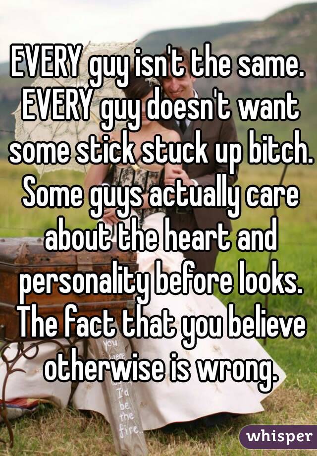 EVERY guy isn't the same. EVERY guy doesn't want some stick stuck up bitch. Some guys actually care about the heart and personality before looks. The fact that you believe otherwise is wrong.