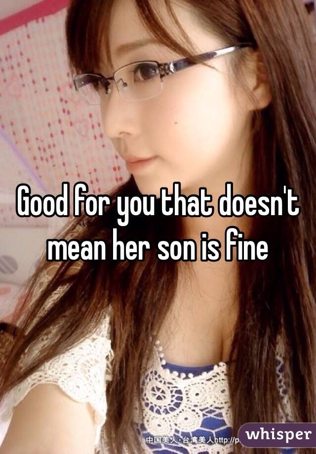 Good for you that doesn't mean her son is fine