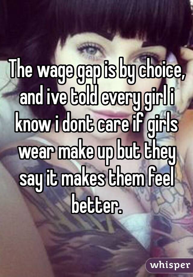 The wage gap is by choice, and ive told every girl i know i dont care if girls wear make up but they say it makes them feel better. 