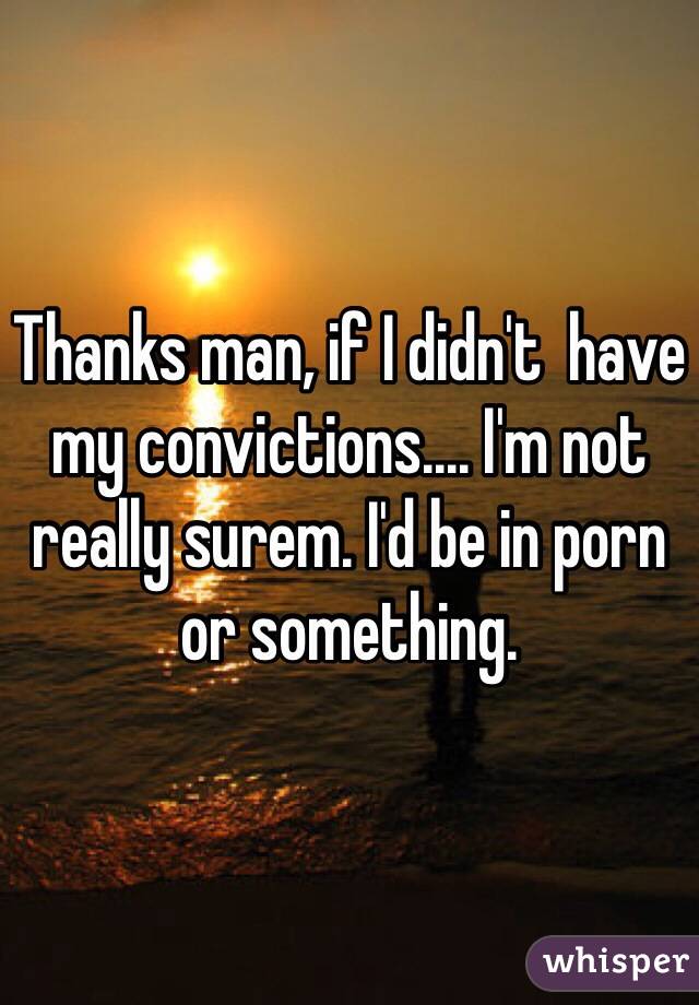 Thanks man, if I didn't  have my convictions.... I'm not really surem. I'd be in porn or something. 