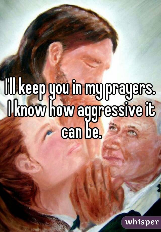 I'll keep you in my prayers. I know how aggressive it can be.