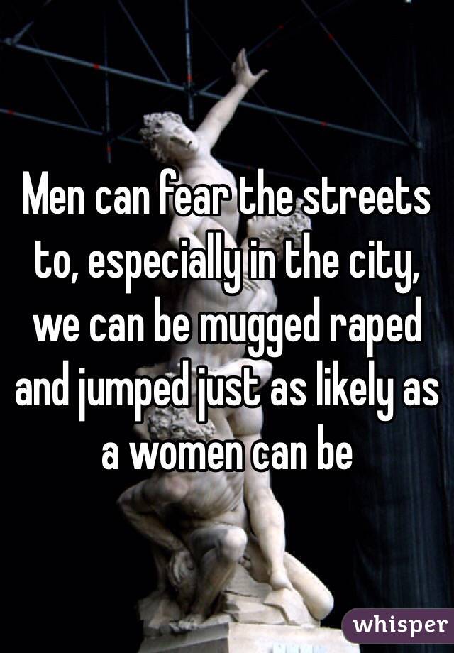 Men can fear the streets to, especially in the city, we can be mugged raped and jumped just as likely as a women can be 