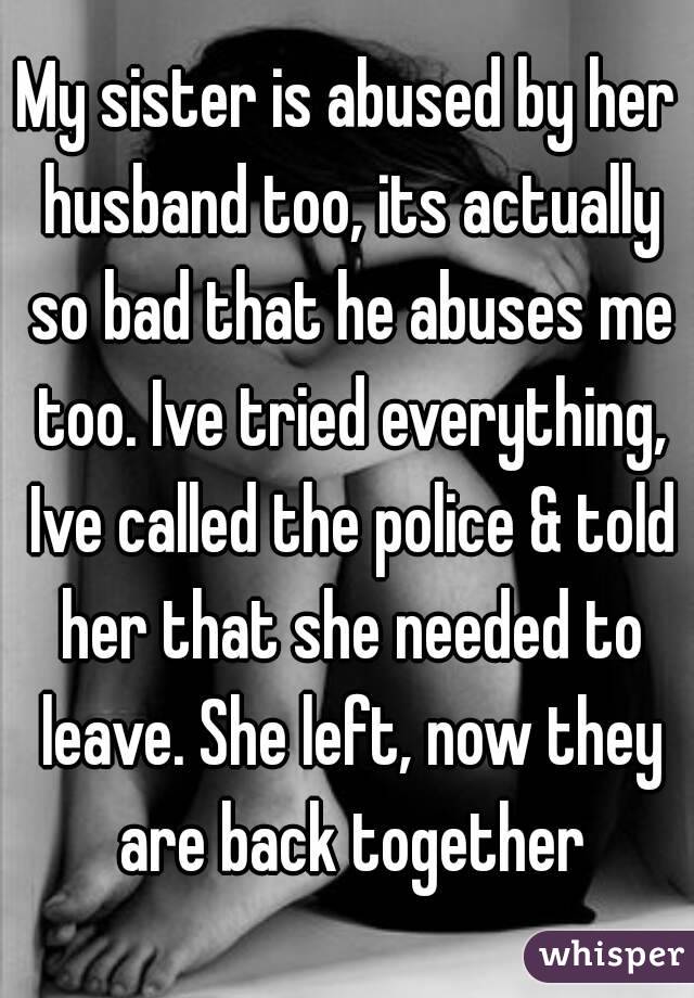 My sister is abused by her husband too, its actually so bad that he abuses me too. Ive tried everything, Ive called the police & told her that she needed to leave. She left, now they are back together