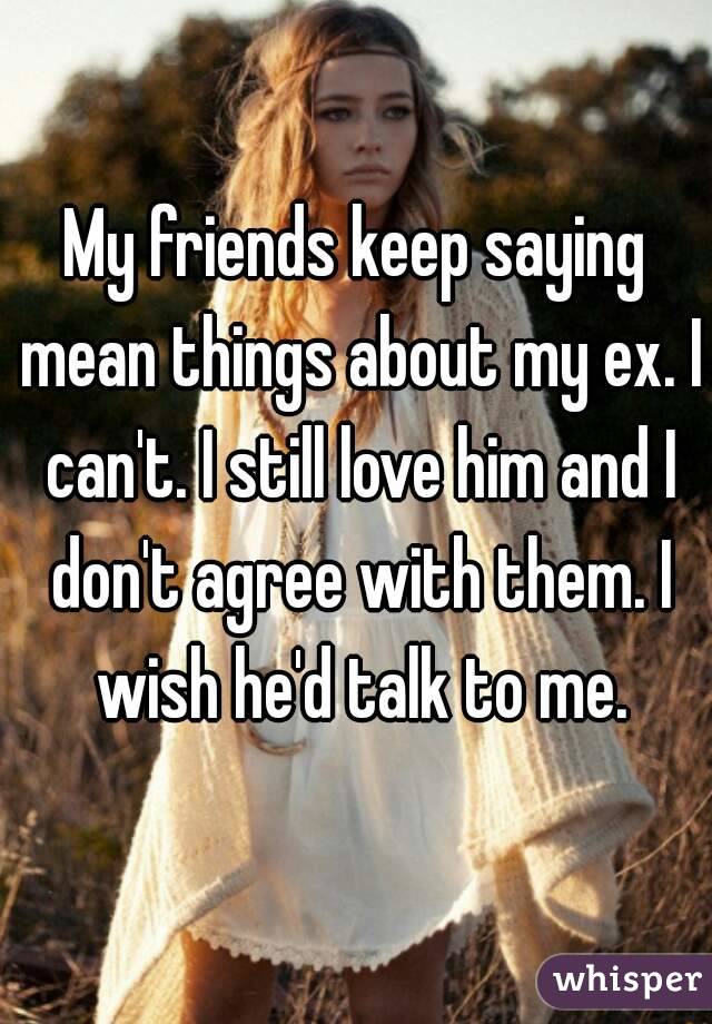 My friends keep saying mean things about my ex. I can't. I still love him and I don't agree with them. I wish he'd talk to me.