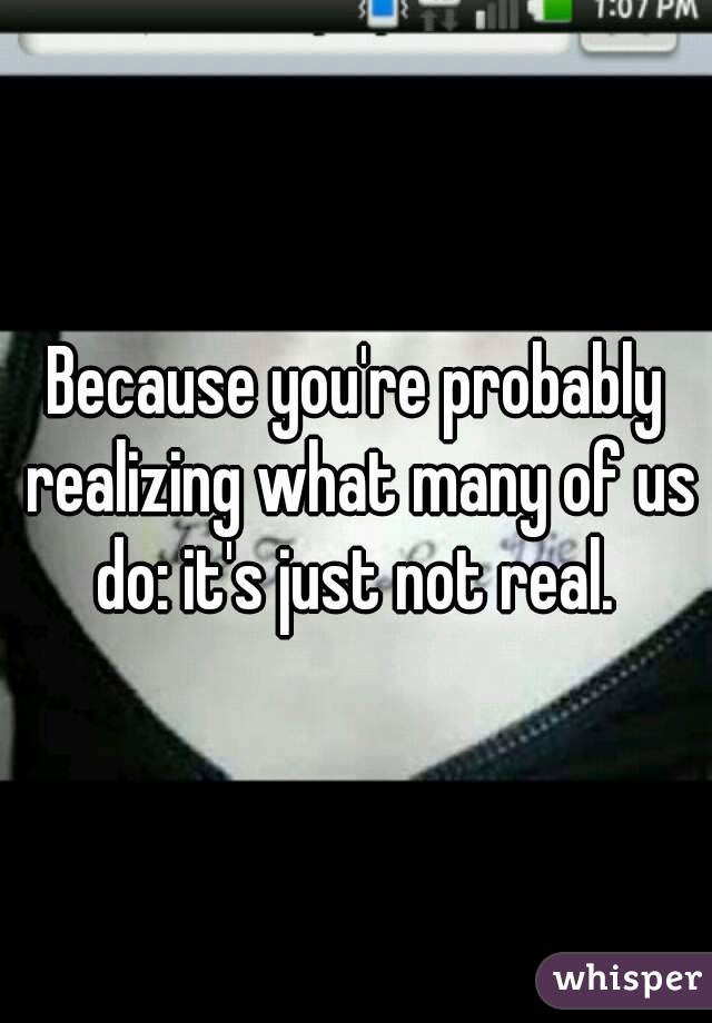 Because you're probably realizing what many of us do: it's just not real. 
