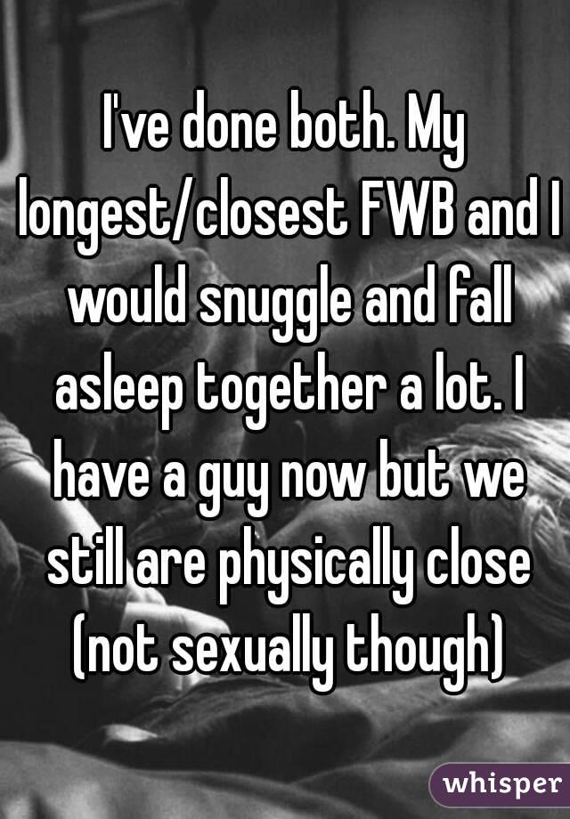 I've done both. My longest/closest FWB and I would snuggle and fall asleep together a lot. I have a guy now but we still are physically close (not sexually though)