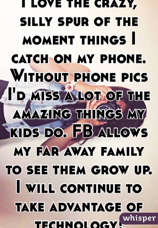 I love the crazy, silly spur of the moment things I catch on my phone. Without phone pics I'd miss a lot of the amazing things my kids do. FB allows my far away family to see them grow up.  I will continue to take advantage of technology!