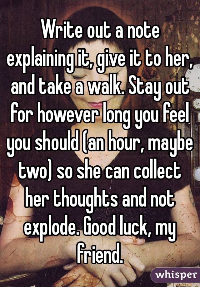 Write out a note explaining it, give it to her, and take a walk. Stay out for however long you feel you should (an hour, maybe two) so she can collect her thoughts and not explode. Good luck, my friend.