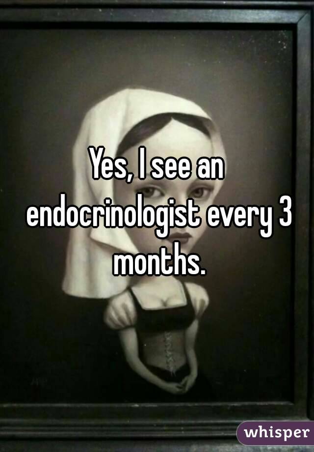 Yes, I see an endocrinologist every 3 months.
