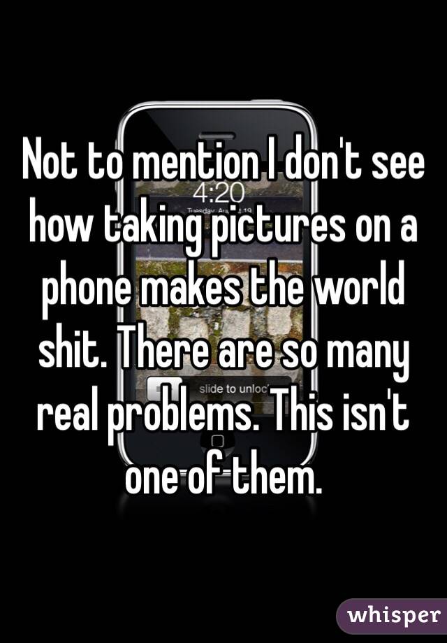 Not to mention I don't see how taking pictures on a phone makes the world shit. There are so many real problems. This isn't one of them. 