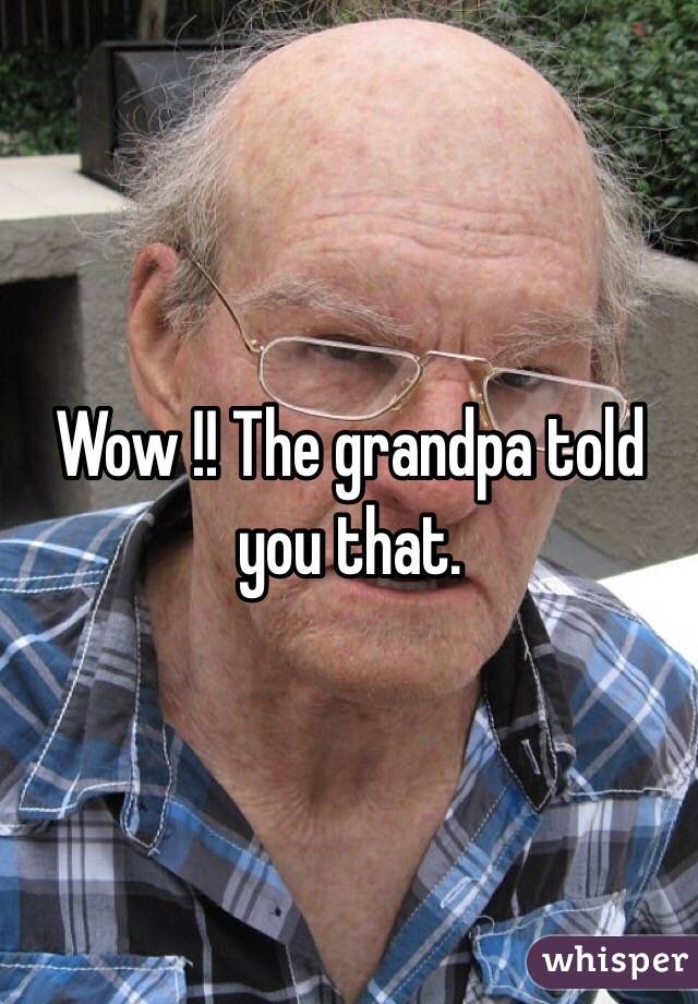 Wow !! The grandpa told you that.