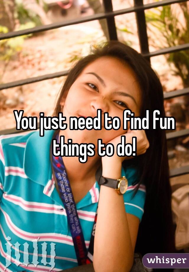 You just need to find fun things to do!