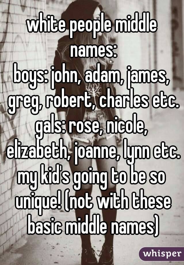 white people middle names:
boys: john, adam, james, greg, robert, charles etc.
gals: rose, nicole, elizabeth, joanne, lynn etc.
my kid's going to be so unique! (not with these basic middle names)