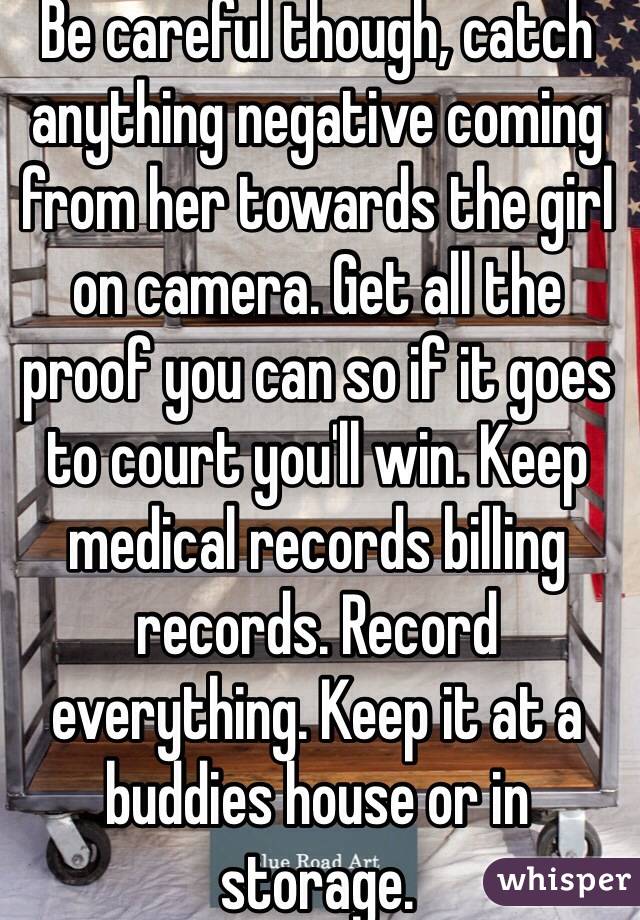 Be careful though, catch anything negative coming from her towards the girl on camera. Get all the proof you can so if it goes to court you'll win. Keep medical records billing records. Record everything. Keep it at a buddies house or in storage.