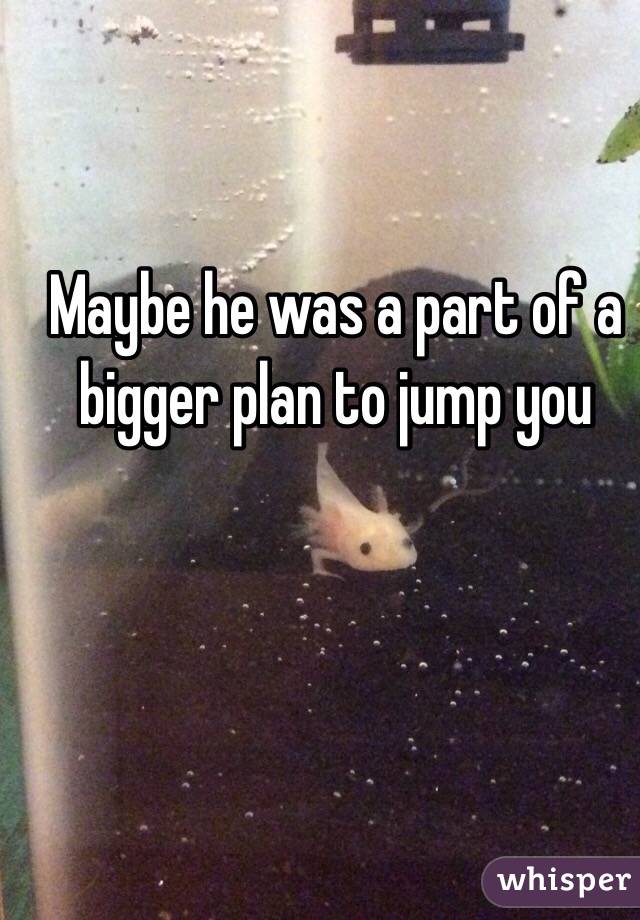 Maybe he was a part of a bigger plan to jump you