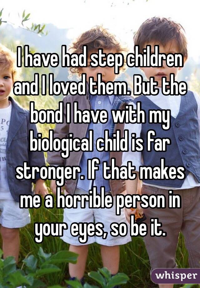 I have had step children and I loved them. But the bond I have with my biological child is far stronger. If that makes me a horrible person in your eyes, so be it.