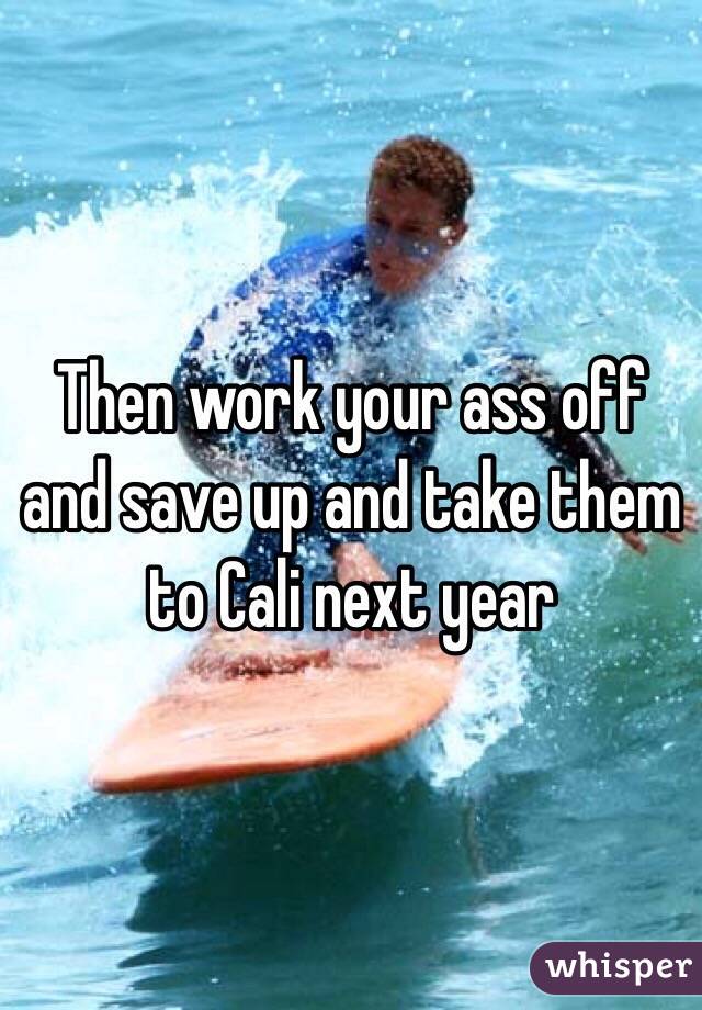 Then work your ass off and save up and take them to Cali next year 