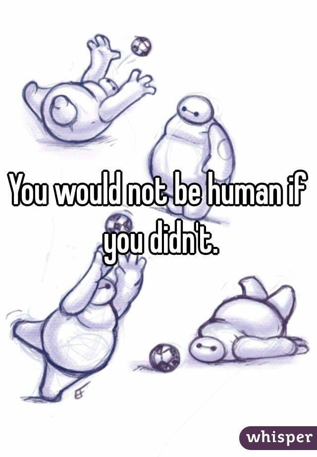 You would not be human if you didn't.