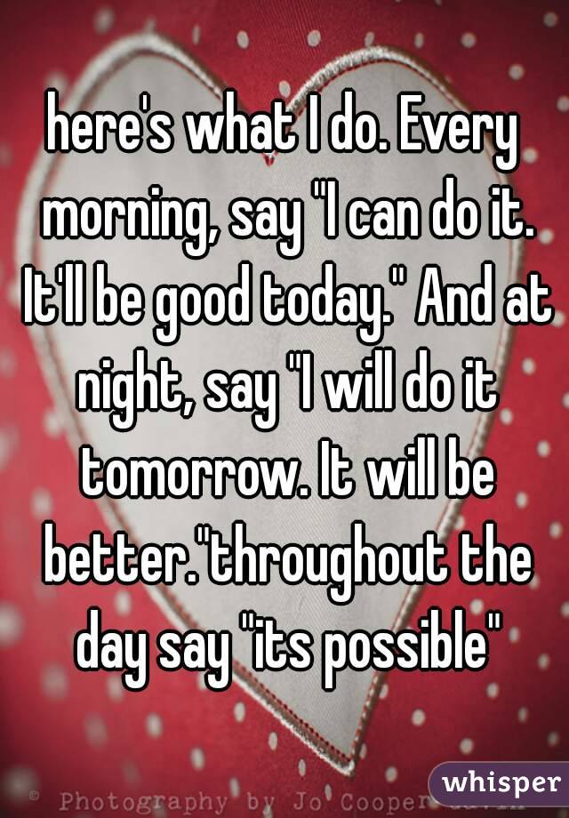 here's what I do. Every morning, say "I can do it. It'll be good today." And at night, say "I will do it tomorrow. It will be better."throughout the day say "its possible"