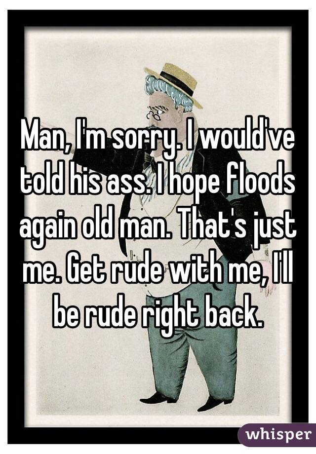 Man, I'm sorry. I would've told his ass. I hope floods again old man. That's just me. Get rude with me, I'll be rude right back.