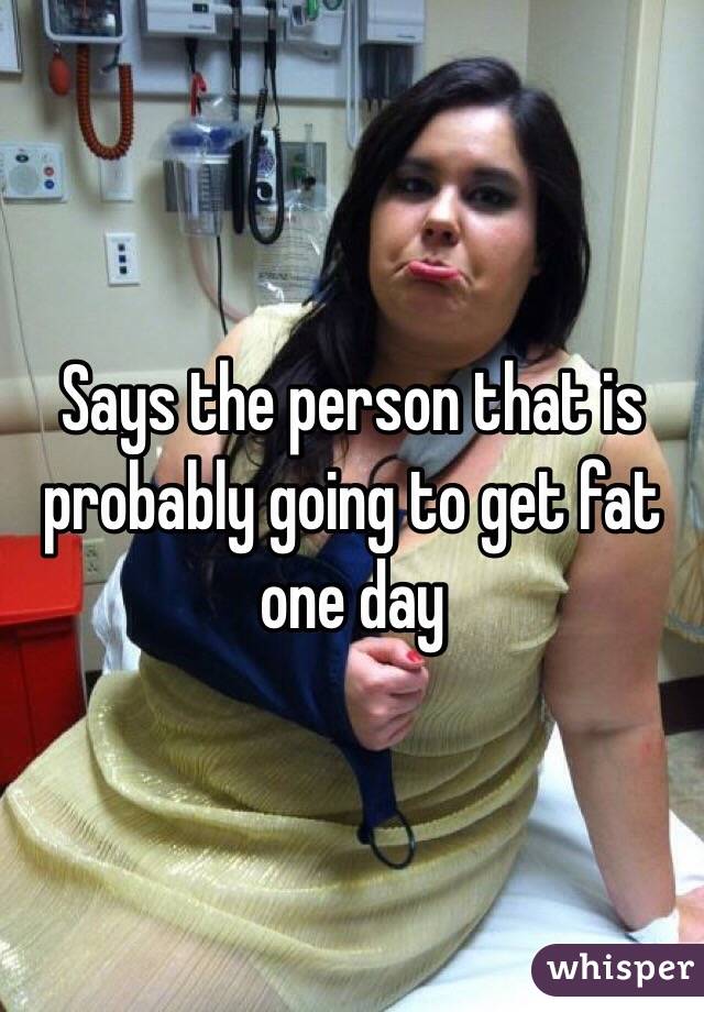 Says the person that is probably going to get fat one day