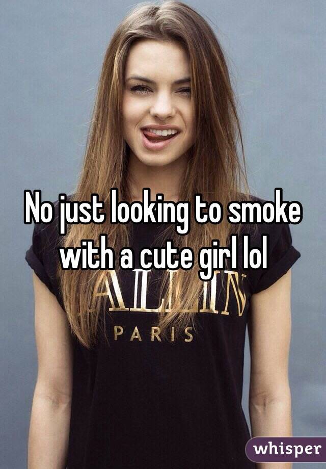 No just looking to smoke with a cute girl lol