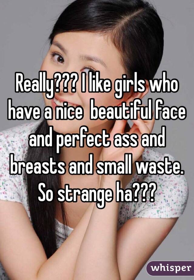 Really??? I like girls who have a nice  beautiful face and perfect ass and breasts and small waste. So strange ha???
