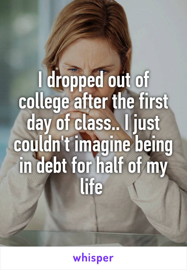 I dropped out of college after the first day of class.. I just couldn't imagine being in debt for half of my life 