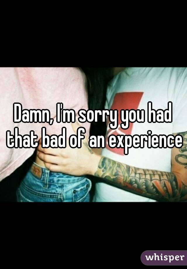Damn, I'm sorry you had that bad of an experience
