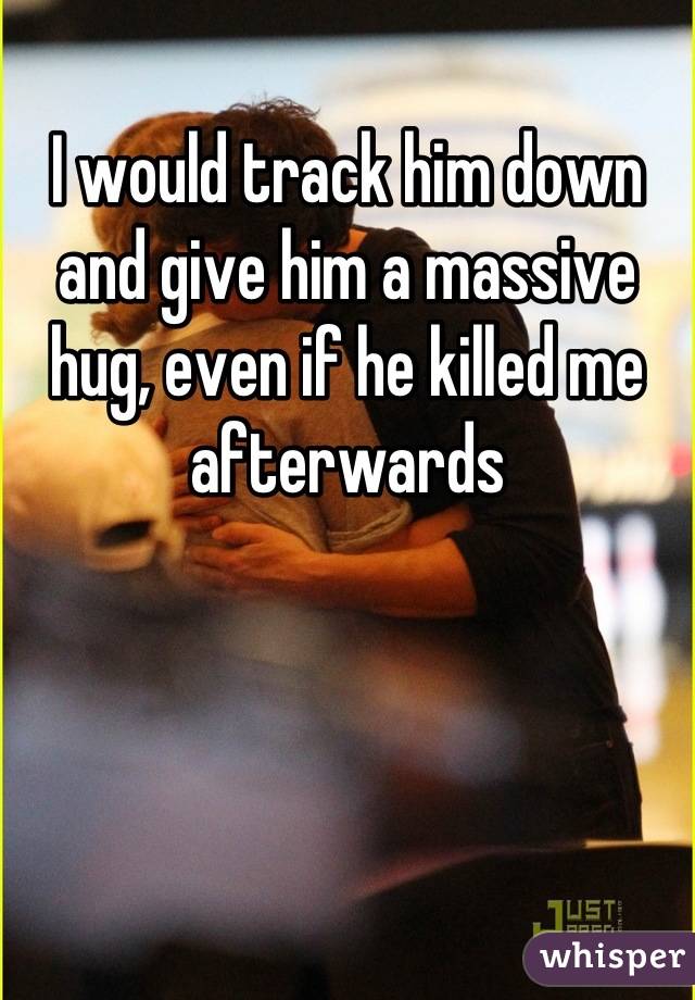 I would track him down and give him a massive hug, even if he killed me afterwards