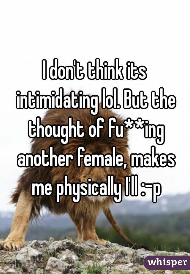 I don't think its intimidating lol. But the thought of fu**ing another female, makes me physically I'll :-p