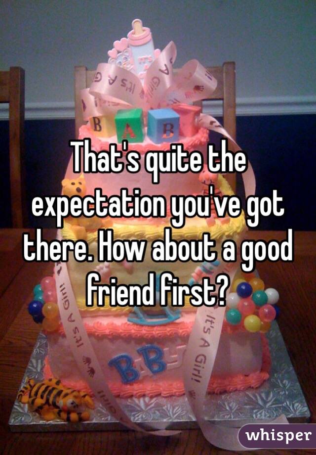 That's quite the expectation you've got there. How about a good friend first?