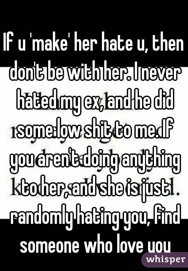 If u 'make' her hate u, then don't be with her. I never hated my ex, and he did some low shit to me. If you aren't doing anything to her, and she is just randomly hating you, find someone who love you