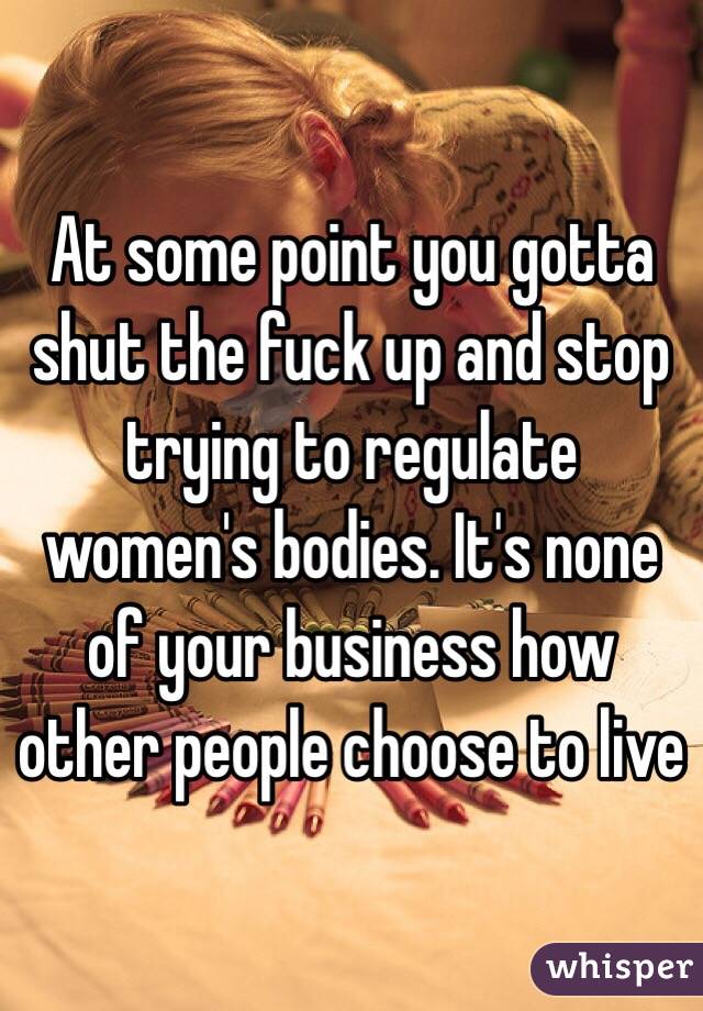 At some point you gotta shut the fuck up and stop trying to regulate women's bodies. It's none of your business how other people choose to live
