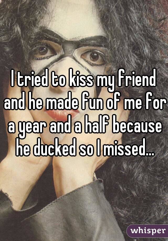 I tried to kiss my friend and he made fun of me for a year and a half because he ducked so I missed...