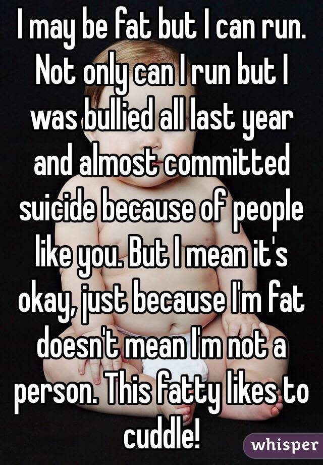 I may be fat but I can run. Not only can I run but I was bullied all last year and almost committed suicide because of people like you. But I mean it's okay, just because I'm fat doesn't mean I'm not a person. This fatty likes to cuddle!