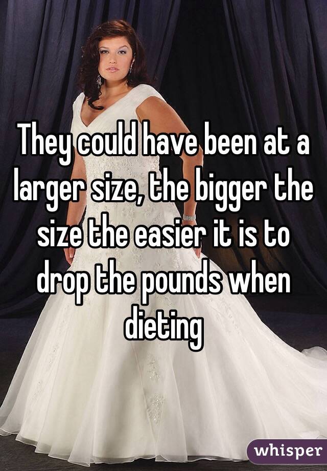 They could have been at a larger size, the bigger the size the easier it is to drop the pounds when dieting
