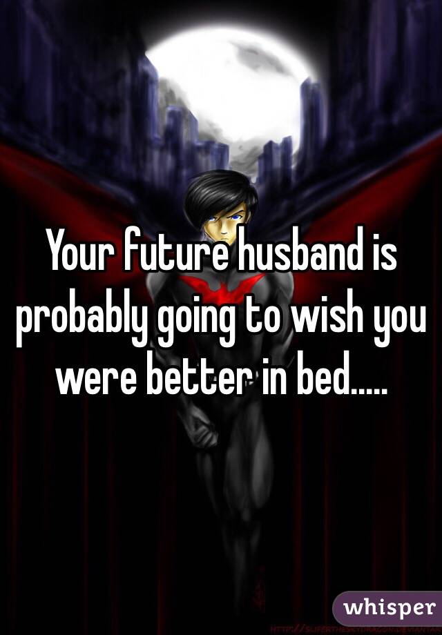 Your future husband is probably going to wish you were better in bed.....