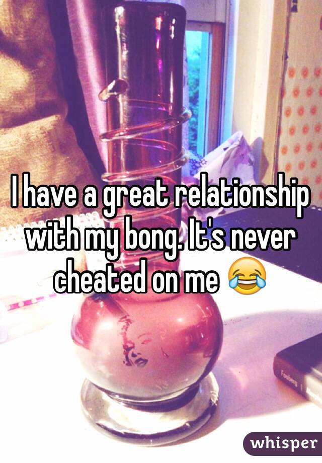 I have a great relationship with my bong. It's never cheated on me 😂
