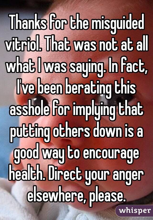 Thanks for the misguided vitriol. That was not at all what I was saying. In fact, I've been berating this asshole for implying that putting others down is a good way to encourage health. Direct your anger elsewhere, please.