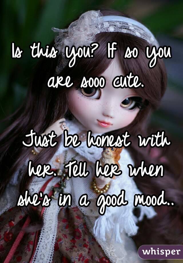 Is this you? If so you are sooo cute.

 Just be honest with her. Tell her when she's in a good mood..