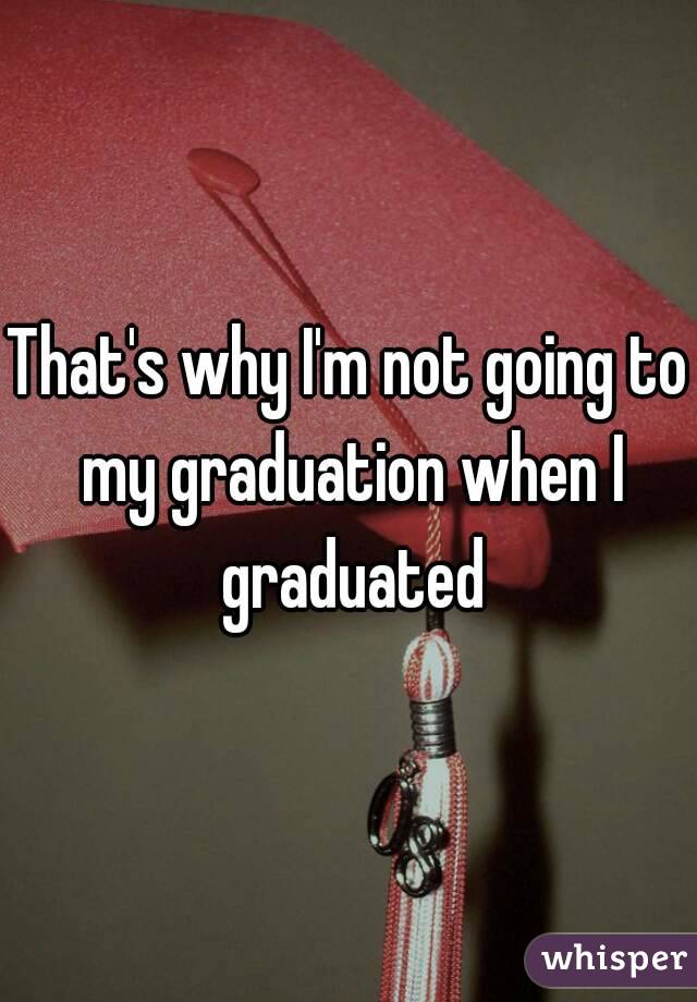 That's why I'm not going to my graduation when I graduated
