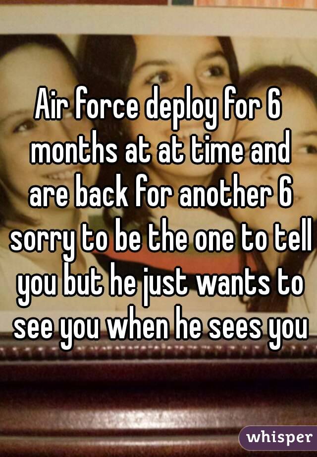 Air force deploy for 6 months at at time and are back for another 6 sorry to be the one to tell you but he just wants to see you when he sees you