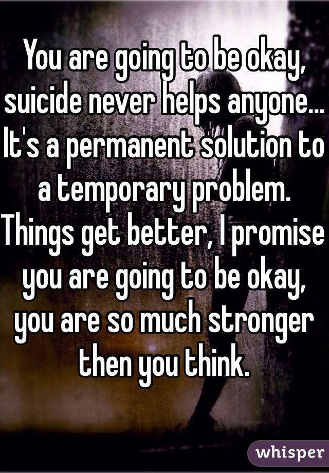 You are going to be okay, suicide never helps anyone... It's a permanent solution to a temporary problem. 
Things get better, I promise you are going to be okay, you are so much stronger then you think. 