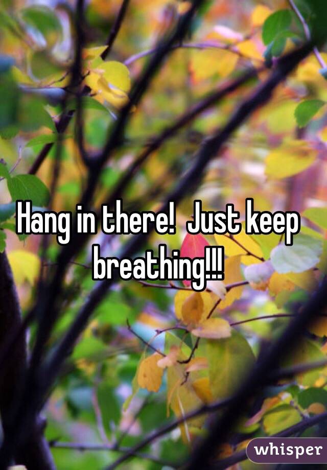Hang in there!  Just keep breathing!!!