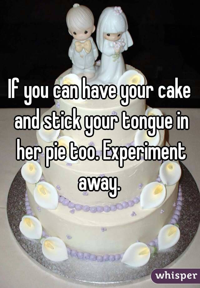 If you can have your cake and stick your tongue in her pie too. Experiment away. 