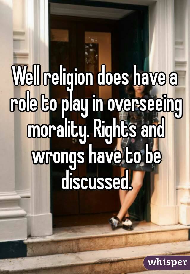 Well religion does have a role to play in overseeing morality. Rights and wrongs have to be discussed.