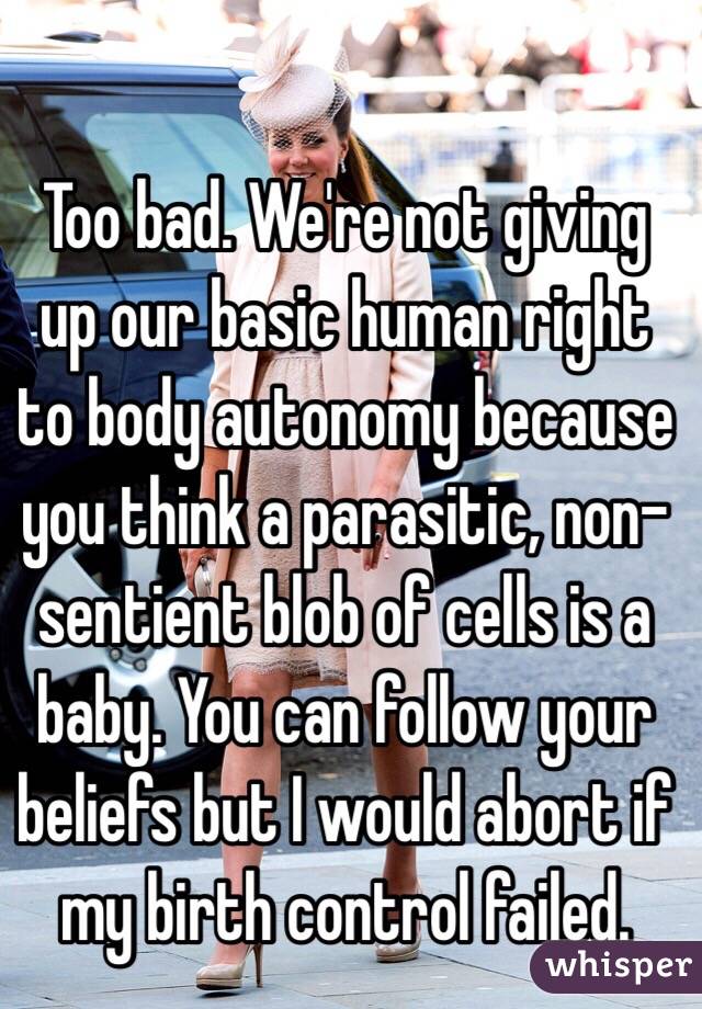 Too bad. We're not giving up our basic human right to body autonomy because you think a parasitic, non-sentient blob of cells is a baby. You can follow your beliefs but I would abort if my birth control failed.